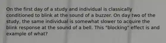 On the first day of a study and individual is classically conditioned to blink at the sound of a buzzer. On day two of the study, the same individual is somewhat slower to acquire the blink response at the sound of a bell. This "blocking" effect is and example of what?