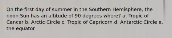 On the first day of summer in the Southern Hemisphere, the noon Sun has an altitude of 90 degrees where? a. Tropic of Cancer b. Arctic Circle c. Tropic of Capricorn d. Antarctic Circle e. the equator