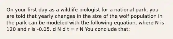 On your first day as a wildlife biologist for a national park, you are told that yearly changes in the size of the wolf population in the park can be modeled with the following equation, where N is 120 and r is -0.05. d N d t = r N You conclude that: