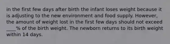 in the first few days after birth the infant loses weight because it is adjusting to the new environment and food supply. However, the amount of weight lost in the first few days should not exceed ____% of the birth weight. The newborn returns to its birth weight within 14 days.