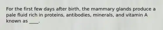 For the first few days after birth, the mammary glands produce a pale fluid rich in proteins, antibodies, minerals, and vitamin A known as ____.