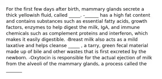 For the first few days after birth, mammary glands secrete a thick yellowish fluid, called _____. -______ has a high fat content and contains substances such as essential fatty acids, growth factors, enzymes to help digest the milk, IgA, and immune chemicals such as complement proteins and interferon, which makes it easily digestible. -Breast milk also acts as a mild laxative and helps cleanse _____ , a tarry, green fecal material made up of bile and other wastes that is first excreted by the newborn. -Oxytocin is responsible for the actual ejection of milk from the alveoli of the mammary glands, a process called the _______