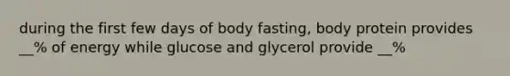 during the first few days of body fasting, body protein provides __% of energy while glucose and glycerol provide __%