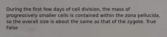 During the first few days of cell division, the mass of progressively smaller cells is contained within the zona pellucida, so the overall size is about the same as that of the zygote. True False