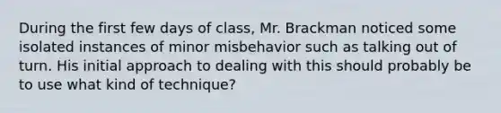 During the first few days of class, Mr. Brackman noticed some isolated instances of minor misbehavior such as talking out of turn. His initial approach to dealing with this should probably be to use what kind of technique?