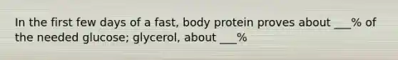 In the first few days of a fast, body protein proves about ___% of the needed glucose; glycerol, about ___%