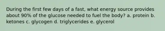 During the first few days of a fast, what energy source provides about 90% of the glucose needed to fuel the body? a. protein b. ketones c. glycogen d. triglycerides e. glycerol