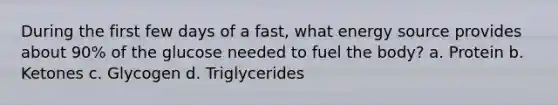 During the first few days of a fast, what energy source provides about 90% of the glucose needed to fuel the body? a. Protein b. Ketones c. Glycogen d. Triglycerides