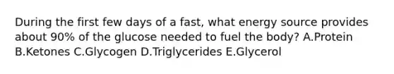 During the first few days of a fast, what energy source provides about 90% of the glucose needed to fuel the body? A.Protein B.Ketones C.Glycogen D.Triglycerides E.Glycerol