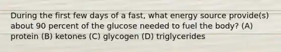 During the first few days of a fast, what energy source provide(s) about 90 percent of the glucose needed to fuel the body? (A) protein (B) ketones (C) glycogen (D) triglycerides