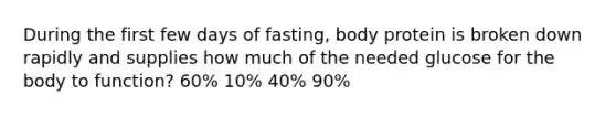 During the first few days of fasting, body protein is broken down rapidly and supplies how much of the needed glucose for the body to function? 60% 10% 40% 90%