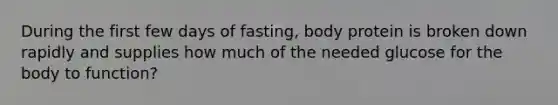 During the first few days of fasting, body protein is broken down rapidly and supplies how much of the needed glucose for the body to function?