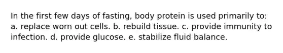 In the first few days of fasting, body protein is used primarily to: a. replace worn out cells. b. rebuild tissue. c. provide immunity to infection. d. provide glucose. e. stabilize fluid balance.