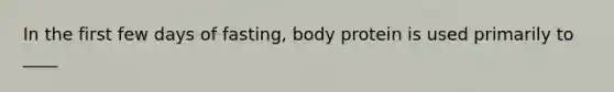 In the first few days of fasting, body protein is used primarily to ____