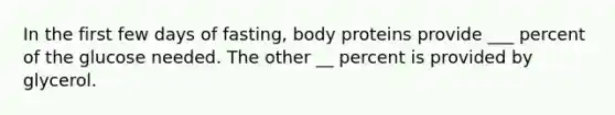 In the first few days of fasting, body proteins provide ___ percent of the glucose needed. The other __ percent is provided by glycerol.