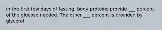 in the first few days of fasting, body proteins provide ___ percent of the glucose needed. The other ___ percent is provided by glycerol