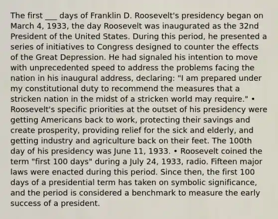 The first ___ days of Franklin D. Roosevelt's presidency began on March 4, 1933, the day Roosevelt was inaugurated as the 32nd President of the United States. During this period, he presented a series of initiatives to Congress designed to counter the effects of the Great Depression. He had signaled his intention to move with unprecedented speed to address the problems facing the nation in his inaugural address, declaring: "I am prepared under my constitutional duty to recommend the measures that a stricken nation in the midst of a stricken world may require." • Roosevelt's specific priorities at the outset of his presidency were getting Americans back to work, protecting their savings and create prosperity, providing relief for the sick and elderly, and getting industry and agriculture back on their feet. The 100th day of his presidency was June 11, 1933. • Roosevelt coined the term "first 100 days" during a July 24, 1933, radio. Fifteen major laws were enacted during this period. Since then, the first 100 days of a presidential term has taken on symbolic significance, and the period is considered a benchmark to measure the early success of a president.