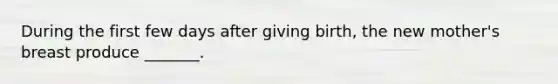 During the first few days after giving birth, the new mother's breast produce _______.