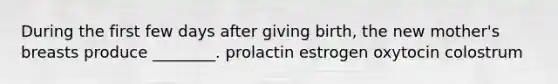 During the first few days after giving birth, the new mother's breasts produce ________. prolactin estrogen oxytocin colostrum