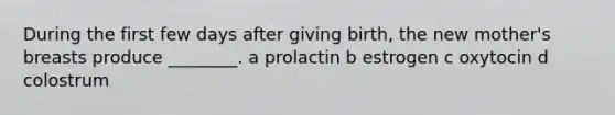 During the first few days after giving birth, the new mother's breasts produce ________. a prolactin b estrogen c oxytocin d colostrum