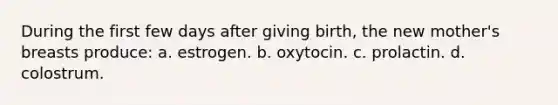 During the first few days after giving birth, the new mother's breasts produce: a. estrogen. b. oxytocin. c. prolactin. d. colostrum.