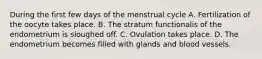 During the first few days of the menstrual cycle A. Fertilization of the oocyte takes place. B. The stratum functionalis of the endometrium is sloughed off. C. Ovulation takes place. D. The endometrium becomes filled with glands and blood vessels.