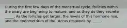 During the first few days of the menstrual cycle, follicles within the ovary are beginning to mature, and as they do they secrete _____. As the follicles get larger, the levels of this hormone rise, and the endometrium of the uterus responds by _____.