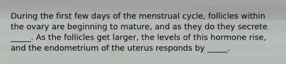 During the first few days of the menstrual cycle, follicles within the ovary are beginning to mature, and as they do they secrete _____. As the follicles get larger, the levels of this hormone rise, and the endometrium of the uterus responds by _____.