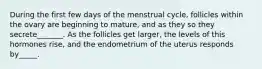 During the first few days of the menstrual cycle, follicles within the ovary are beginning to mature, and as they so they secrete_______. As the follicles get larger, the levels of this hormones rise, and the endometrium of the uterus responds by_____.