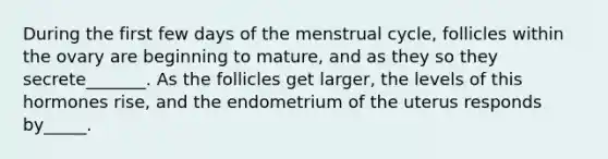 During the first few days of the menstrual cycle, follicles within the ovary are beginning to mature, and as they so they secrete_______. As the follicles get larger, the levels of this hormones rise, and the endometrium of the uterus responds by_____.