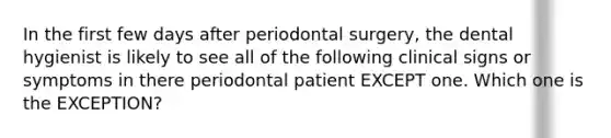 In the first few days after periodontal surgery, the dental hygienist is likely to see all of the following clinical signs or symptoms in there periodontal patient EXCEPT one. Which one is the EXCEPTION?