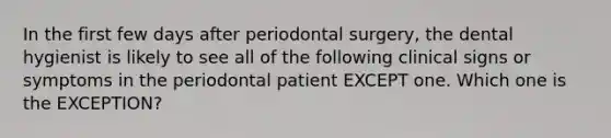 In the first few days after periodontal surgery, the dental hygienist is likely to see all of the following clinical signs or symptoms in the periodontal patient EXCEPT one. Which one is the EXCEPTION?