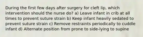 During the first few days after surgery for cleft lip, which intervention should the nurse do? a) Leave infant in crib at all times to prevent suture strain b) Keep infant heavily sedated to prevent suture strain c) Remove restraints periodically to cuddle infant d) Alternate position from prone to side-lying to supine