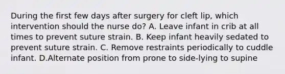 During the first few days after surgery for cleft lip, which intervention should the nurse do? A. Leave infant in crib at all times to prevent suture strain. B. Keep infant heavily sedated to prevent suture strain. C. Remove restraints periodically to cuddle infant. D.Alternate position from prone to side-lying to supine