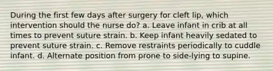 During the first few days after surgery for cleft lip, which intervention should the nurse do? a. Leave infant in crib at all times to prevent suture strain. b. Keep infant heavily sedated to prevent suture strain. c. Remove restraints periodically to cuddle infant. d. Alternate position from prone to side-lying to supine.