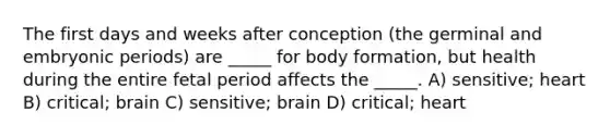 The first days and weeks after conception (the germinal and embryonic periods) are _____ for body formation, but health during the entire fetal period affects the _____. A) sensitive; heart B) critical; brain C) sensitive; brain D) critical; heart