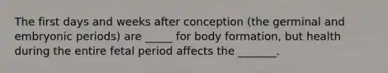 The first days and weeks after conception (the germinal and embryonic periods) are _____ for body formation, but health during the entire fetal period affects the _______.