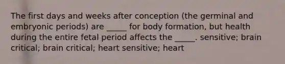 The first days and weeks after conception (the germinal and embryonic periods) are _____ for body formation, but health during the entire fetal period affects the _____. sensitive; brain critical; brain critical; heart sensitive; heart