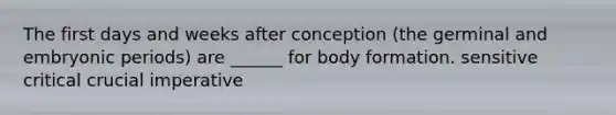 The first days and weeks after conception (the germinal and embryonic periods) are ______ for body formation. sensitive critical crucial imperative