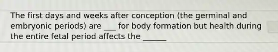 The first days and weeks after conception (the germinal and embryonic periods) are ___ for body formation but health during the entire fetal period affects the ______