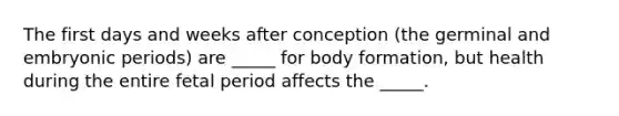 The first days and weeks after conception (the germinal and embryonic periods) are _____ for body formation, but health during the entire fetal period affects the _____.