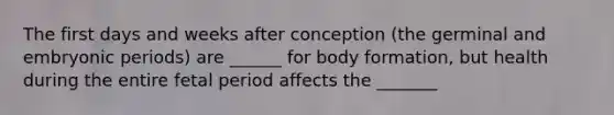 The first days and weeks after conception (the germinal and embryonic periods) are ______ for body formation, but health during the entire fetal period affects the _______