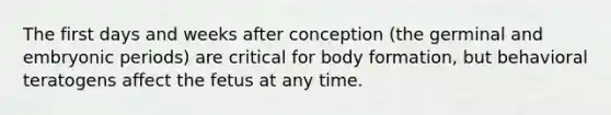 The first days and weeks after conception (the germinal and embryonic periods) are critical for body formation, but behavioral teratogens affect the fetus at any time.