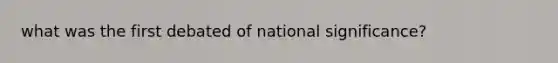 what was the first debated of national significance?