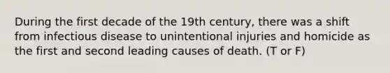 During the first decade of the 19th century, there was a shift from infectious disease to unintentional injuries and homicide as the first and second leading causes of death. (T or F)