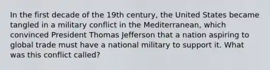 In the first decade of the 19th century, the United States became tangled in a military conflict in the Mediterranean, which convinced President Thomas Jefferson that a nation aspiring to global trade must have a national military to support it. What was this conflict called?