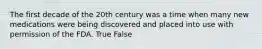 The first decade of the 20th century was a time when many new medications were being discovered and placed into use with permission of the FDA. True False