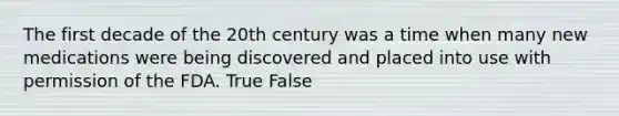 The first decade of the 20th century was a time when many new medications were being discovered and placed into use with permission of the FDA. True False