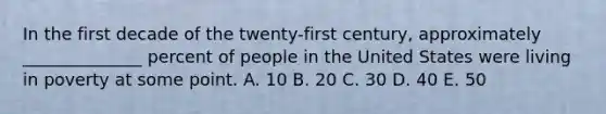 In the first decade of the twenty-first century, approximately ______________ percent of people in the United States were living in poverty at some point. A. 10 B. 20 C. 30 D. 40 E. 50