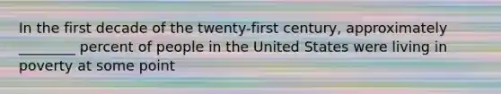 In the first decade of the twenty-first century, approximately ________ percent of people in the United States were living in poverty at some point